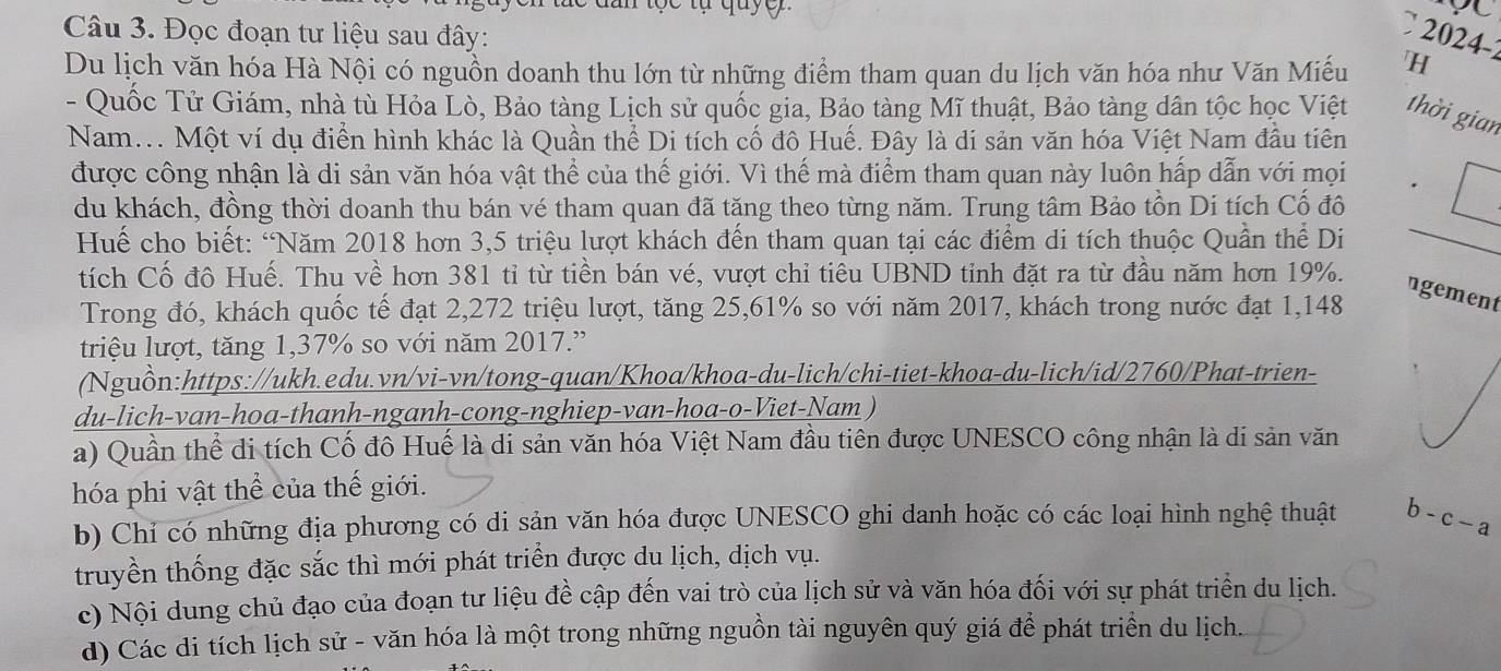 2024-
Câu 3. Đọc đoạn tư liệu sau đây: H
Du lịch văn hóa Hà Nội có nguồn doanh thu lớn từ những điểm tham quan du lịch văn hóa như Văn Miếu
- Quốc Tử Giám, nhà tù Hỏa Lò, Bảo tàng Lịch sử quốc gia, Bảo tàng Mĩ thuật, Bảo tàng dân tộc học Việt thời gian
Nam... Một ví dụ điển hình khác là Quần thể Di tích cố đô Huế. Đây là di sản văn hóa Việt Nam đầu tiên
được công nhận là di sản văn hóa vật thể của thế giới. Vì thế mà điểm tham quan này luôn hấp dẫn với mọi
du khách, đồng thời doanh thu bán vé tham quan đã tăng theo từng năm. Trung tâm Bảo tồn Di tích Cố đô
* Huế cho biết: “Năm 2018 hơn 3,5 triệu lượt khách đến tham quan tại các điểm di tích thuộc Quần thể Di_
tích Cố đô Huế. Thu về hơn 381 tỉ từ tiền bán vé, vượt chỉ tiêu UBND tỉnh đặt ra từ đầu năm hơn 19%.
ngement
Trong đó, khách quốc tế đạt 2,272 triệu lượt, tăng 25,61% so với năm 2017, khách trong nước đạt 1,148
triệu lượt, tăng 1,37% so với năm 2017.”
(Nguồn:https://ukh.edu.vn/vi-vn/tong-quan/Khoa/khoa-du-lich/chi-tiet-khoa-du-lich/id/2760/Phat-trien-
du-lich-van-hoa-thanh-nganh-cong-nghiep-van-hoa-o-Viet-Nam )
a) Quần thể di tích Cố đô Huế là di sản văn hóa Việt Nam đầu tiên được UNESCO công nhận là di sản văn
hóa phi vật thể của thế giới.
b) Chỉ có những địa phương có di sản văn hóa được UNESCO ghi danh hoặc có các loại hình nghệ thuật b-c-a
truyền thống đặc sắc thì mới phát triển được du lịch, dịch vụ.
c) Nội dung chủ đạo của đoạn tư liệu đề cập đến vai trò của lịch sử và văn hóa đối với sự phát triển du lịch.
d) Các di tích lịch sử - văn hóa là một trong những nguồn tài nguyên quý giá để phát triển du lịch.