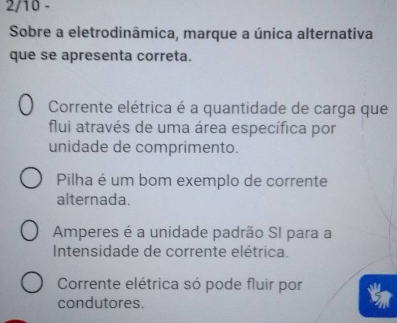 2/10 -
Sobre a eletrodinâmica, marque a única alternativa
que se apresenta correta.
Corrente elétrica é a quantidade de carga que
flui através de uma área específica por
unidade de comprimento.
Pilha é um bom exemplo de corrente
alternada.
Amperes é a unidade padrão SI para a
Intensidade de corrente elétrica.
Corrente elétrica só pode fluir por
condutores.