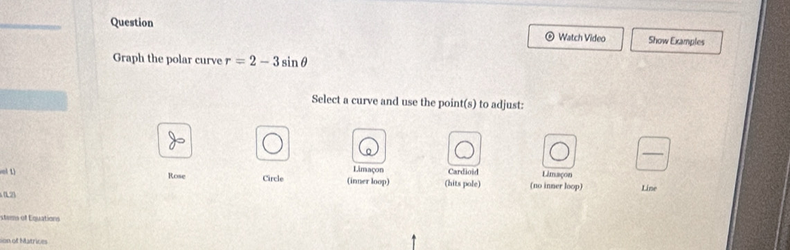 Question Watch Video Show Examples
Graph the polar curve r=2-3sin θ
Select a curve and use the point(s) to adjust:
_
Limaçon Cardioid Limaçon
vol 1) Rose Circle (inner loop) (hits pole) (no inner loop)
(12) Line
xtems of Equations
o Matric