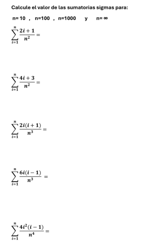 Calcule el valor de las sumatorias sigmas para:
n=10, n=100, n=1000 y n=∈fty
sumlimits _(i=1)^n (2i+1)/n^2 =
sumlimits _(i=1)^n (4i+3)/n^2 =
sumlimits _(i=1)^n (2i(i+1))/n^3 =
sumlimits _(i=1)^n (6i(i-1))/n^3 =
sumlimits _(i=1)^n (4i^2(i-1))/n^4 =