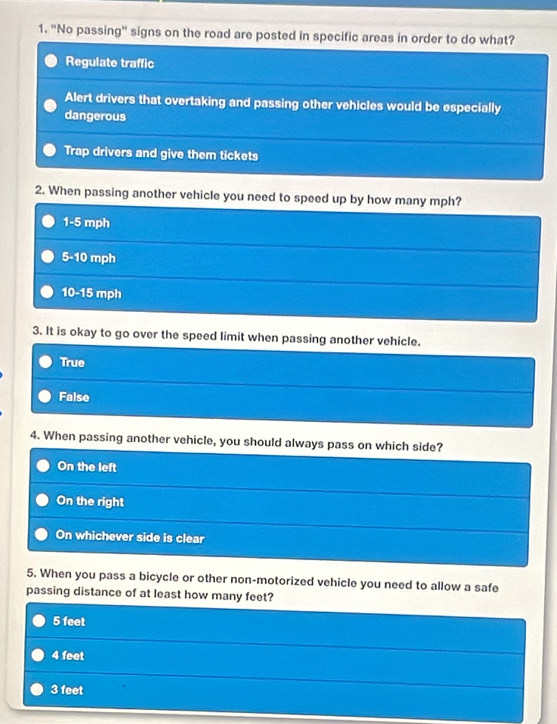 "No passing" signs on the road are posted in specific areas in order to do what?
Regulate traffic
Alert drivers that overtaking and passing other vehicles would be especially
dangerous
Trap drivers and give them tickets
2. When passing another vehicle you need to speed up by how many mph?
1-5 mph
5-10 mph
10-15 mph
3. It is okay to go over the speed limit when passing another vehicle.
True
False
4. When passing another vehicle, you should always pass on which side?
On the left
On the right
On whichever side is clear
5. When you pass a bicycle or other non-motorized vehicle you need to allow a safe
passing distance of at least how many feet?
5 feet
4 feet
3 feet