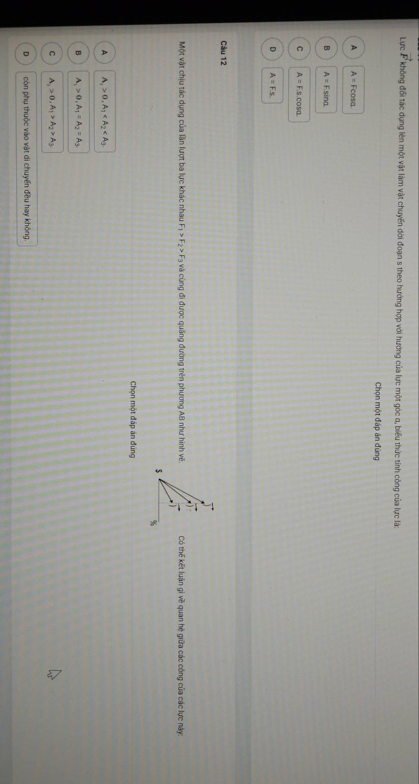 vector F
Lực F không đối tác dụng lên một vật làm vật chuyến dời đoạn s theo hướng hợp với hướng của lực một góc α, biểu thức tính công của lực là:
Chọn một đáp án đúng
A A=Fcos alpha
B A=F.sin alpha.
C A=F.s.cos alpha.
D A=F.s. 
Câu 12
Một vật chịu tác dụng của lần lượt ba lực khác nhau F_1>F_2>F_3 3 và cùng đi được quãng đường trên phương AB như hình vẽ.Có thế kết luận gì về quan hệ giữa các công của các lực này:
Chọn một đáp án đúng
A A_1>0, A_1 .
B A_1>0, A_1=A_2=A_3
C A_1>0, A_1>A_2>A_3.
D còn phụ thuộc vào vật di chuyến đều hay không.