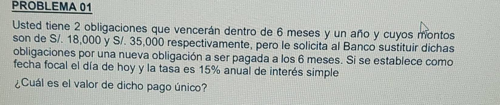 PROBLEMA 01 
Usted tiene 2 obligaciones que vencerán dentro de 6 meses y un año y cuyos montos 
son de S/. 18,000 y S/. 35,000 respectivamente, pero le solicita al Banco sustituir dichas 
obligaciones por una nueva obligación a ser pagada a los 6 meses. Si se establece como 
fecha focal el día de hoy y la tasa es 15% anual de interés simple 
¿Cuál es el valor de dicho pago único?