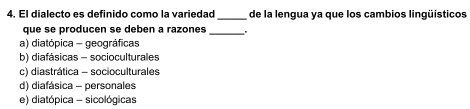 El dialecto es definido como la variedad_ de la lengua ya que los cambios lingüísticos
que se producen se deben a razones _'
a) diatópica - geográficas
b) diafásicas - socioculturales
c) diastrática - socioculturales
d) diafásica - personales
e) diatópica - sicológicas