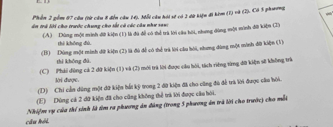 13
Phần 2 gồm 07 câu (từ câu 8 đến câu 14). Mỗi câu hỏi sẽ có 2 dữ kiện đi kèm (1) và (2). Có 5 phương
Ho
án trả lời cho trước chung cho tất cả các câu như sau:
(A) Dùng một mình dữ kiện (1) là đủ để có thể trả lời câu hỏi, nhưng dùng một mình dữ kiện (2)
thì không đủ.
(B) Dùng một mình dữ kiện (2) là đủ để có thể trả lời câu hôi, nhưng dùng một mình dữ kiện (1)
thì không đủ.
(C) Phải dùng cả 2 dữ kiện (1) và (2) mới trả lời được câu hỏi, tách riêng từng dữ kiện sẽ không trả
lời được.
(D) Chí cần dùng một dữ kiện bất kỳ trong 2 dữ kiện đã cho cũng đủ để trà lời được câu hỏi.
(E) Dùng cả 2 dữ kiện đã cho cũng không thể trà lời được câu hỏi.
Nhiệm vụ của thí sinh là tìm ra phương án đúng (trong 5 phương án trã lời cho trước) cho mỗi
câu hỏi.