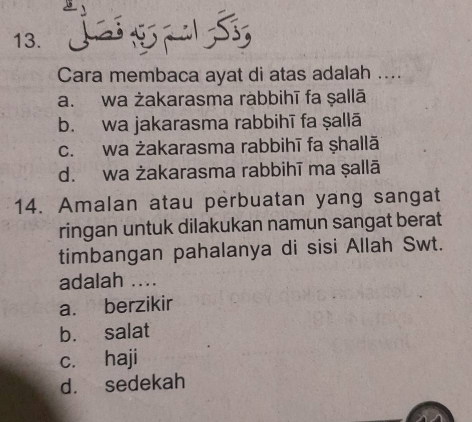 Cara membaca ayat di atas adalah ....
a. wa żakarasma ràbbihī fa ṣallā
b. wa jakarasma rabbihī fa ṣallā
c. wa żakarasma rabbihī fa ṣhallā
d. wa żakarasma rabbihī ma ṣallā
14. Amalan atau perbuatan yang sangat
ringan untuk dilakukan namun sangat berat
timbangan pahalanya di sisi Allah Swt.
adalah ....
a. berzikir
b. salat
c. haji
d. sedekah