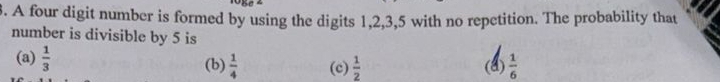 A four digit number is formed by using the digits 1, 2, 3, 5 with no repetition. The probability that
number is divisible by 5 is
(a)  1/3  (b)  1/4  (c)  1/2  (a)  1/6 