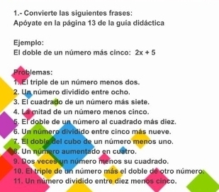 1.- Convierte las siguientes frases: 
Apóyate en la página 13 de la guía didáctica 
Ejemplo: 
El doble de un número más cinco: 2x+5
roblemas: 
1. El triple de un número menos dos. 
2. Un número dividido entre ocho. 
3. El cuadrado de un número más siete. 
4. La mitad de un número menos cinco. 
5. El doble de un número al cuadrado más diez. 
6. Un número dividido entre cinco más nueve. 
7. El doble del cubo de un número menos uno. 
8. Un número aumentado en cuatro. 
9. Dos veces un número menos su cuadrado. 
10. El triple de un número más el doble de otro número: 
11. Un número dividido entre diez menos cinco.