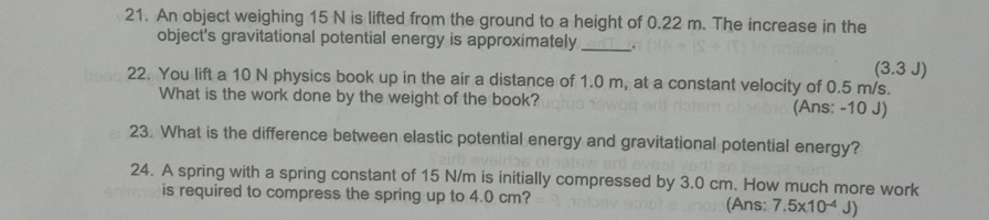 An object weighing 15 N is lifted from the ground to a height of 0.22 m. The increase in the 
_ 
object's gravitational potential energy is approximately .
(3.3J)
22. You lift a 10 N physics book up in the air a distance of 1.0 m, at a constant velocity of 0.5 m/s. 
What is the work done by the weight of the book? (Ans: - 10 J) 
23. What is the difference between elastic potential energy and gravitational potential energy? 
24. A spring with a spring constant of 15 N/m is initially compressed by 3.0 cm. How much more work 
is required to compress the spring up to 4.0 cm? (Ans: 7.5* 10^(-4)J)