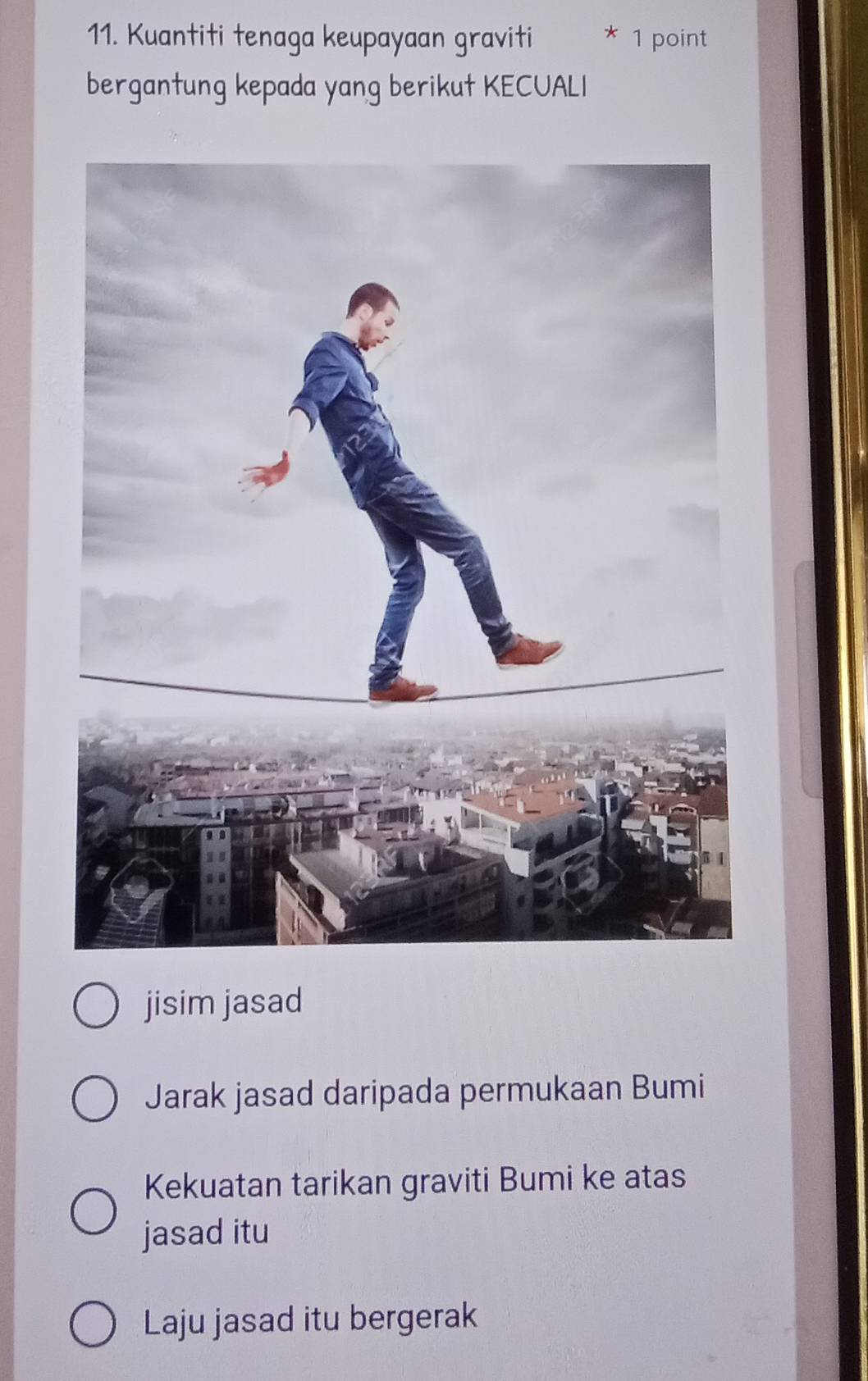 Kuantiti tenaga keupayaan graviti * 1 point
bergantung kepada yang berikut KECUALI
jisim jasad
Jarak jasad daripada permukaan Bumi
Kekuatan tarikan graviti Bumi ke atas
jasad itu
Laju jasad itu bergerak