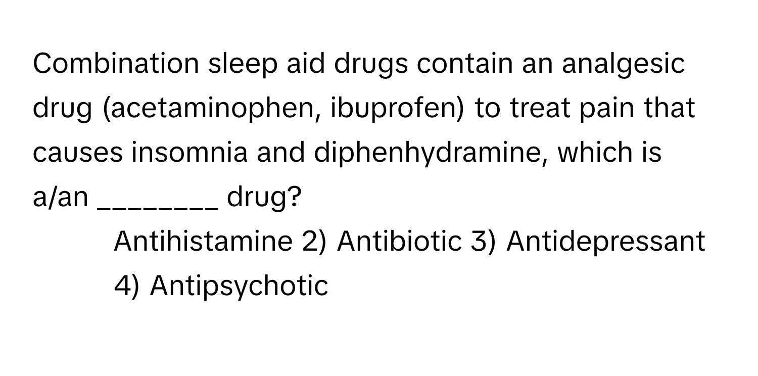 Combination sleep aid drugs contain an analgesic drug (acetaminophen, ibuprofen) to treat pain that causes insomnia and diphenhydramine, which is a/an ________ drug?

1) Antihistamine 2) Antibiotic 3) Antidepressant 4) Antipsychotic