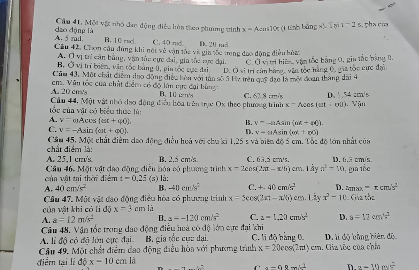 Một vật nhỏ dao động điều hòa theo phương trình x=Acos 10 t (t tính bằng s). Tại t=2s , pha của
dao động là
A. 5 rad. B. 10 rad. C. 40 rad. D. 20 rad.
Câu 42. Chọn câu đúng khi nói về vận tốc và gia tốc trong dao động điều hòa:
A. Ở vị trí cân bằng, vận tốc cực đại, gia tốc cực đại. C. Ở vị trí biên, vận tốc bằng 0, gia tốc bằng 0.
B. Ở vị trí biên, vận tốc bằng 0, gia tốc cực đại. D. Ở vị trí cân bằng, vận tốc bằng 0, gia tốc cực đại.
Câu 43. Một chất điểm dao động điều hòa với tần số 5 Hz trên quỹ đạo là một đoạn thăng dài 4
cm. Vận tốc của chất điểm có độ lớn cực đại bằng:
A. 20 cm/s B. 10 cm/s C. 62.8 cm/s D. 1,54 cm/s.
Câu 44. Một vật nhỏ dao động điều hòa trên trục Ox theo phương trình x=Acos (omega t+varphi 0) Vận
ốc của vật có biểu thức là:
A. v=omega Acos (omega t+varphi 0).
B. v=-omega Asin (omega t+varphi 0).
C. v=-Asin (omega t+varphi 0). D. v=omega Asin (omega t+varphi 0)
Câu 45. Một chất điểm dao động điều hoà với chu kì 1,25 s và biên độ 5 cm. Tốc độ lớn nhất của
chất điểm là:
A. 25,1 cm/s. B. 2,5 cm/s. C. 63,5 cm/s. D. 6,3 cm/s.
Câu 46. Một vật dao động điều hòa có phương trình x=2cos (2π t-π /6)cm. Lấy π^2=10 , gia tốc
của vật tại thời điểm t=0,25 (s) là:
A. 40cm/s^2 B. -40cm/s^2 C. +-40cm/s^2 D. amax=-π cm/s^2
Câu 47. Một vật dao động điều hòa có phương trình x=5cos (2π t-π /6)cm. Lấy π^2=10. Gia tốc
của vật khi có li độ x=3cm là
A. a=12m/s^2 B. a=-120cm/s^2 C. a=1,20cm/s^2 D. a=12cm/s^2
Câu 48. Vận tốc trong dao động điều hoà có độ lớn cực đại khi
A. li độ có độ lớn cực đại. B. gia tốc cực đại. C. li độ bằng 0. D. li độ bằng biên độ.
Câu 49. Một chất điểm dao động điều hòa với phương trình x=20cos (2π t)cm 1. Gia tốc của chất
điểm tại li độ x=10cmla
212
C a=98m/s^2
D. a=10m/s^2