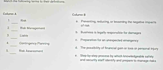 Match the following terms to their definitions.
Column A Column B
1 _Risk a. Preventing, reducing, or lessening the negative impacts
_
2 Risk Management of risk
b. Business is legally responsible for damages
_
3 Liable
c. Preparation for an unexpected emergency
_
4. Contingency Planning
d. The possibility of financial gain or loss or personal injury
_
5. Risk Assessment
e. Step-by-step process by which knowledgeable safety
and security staff identify and prepare to manage risks