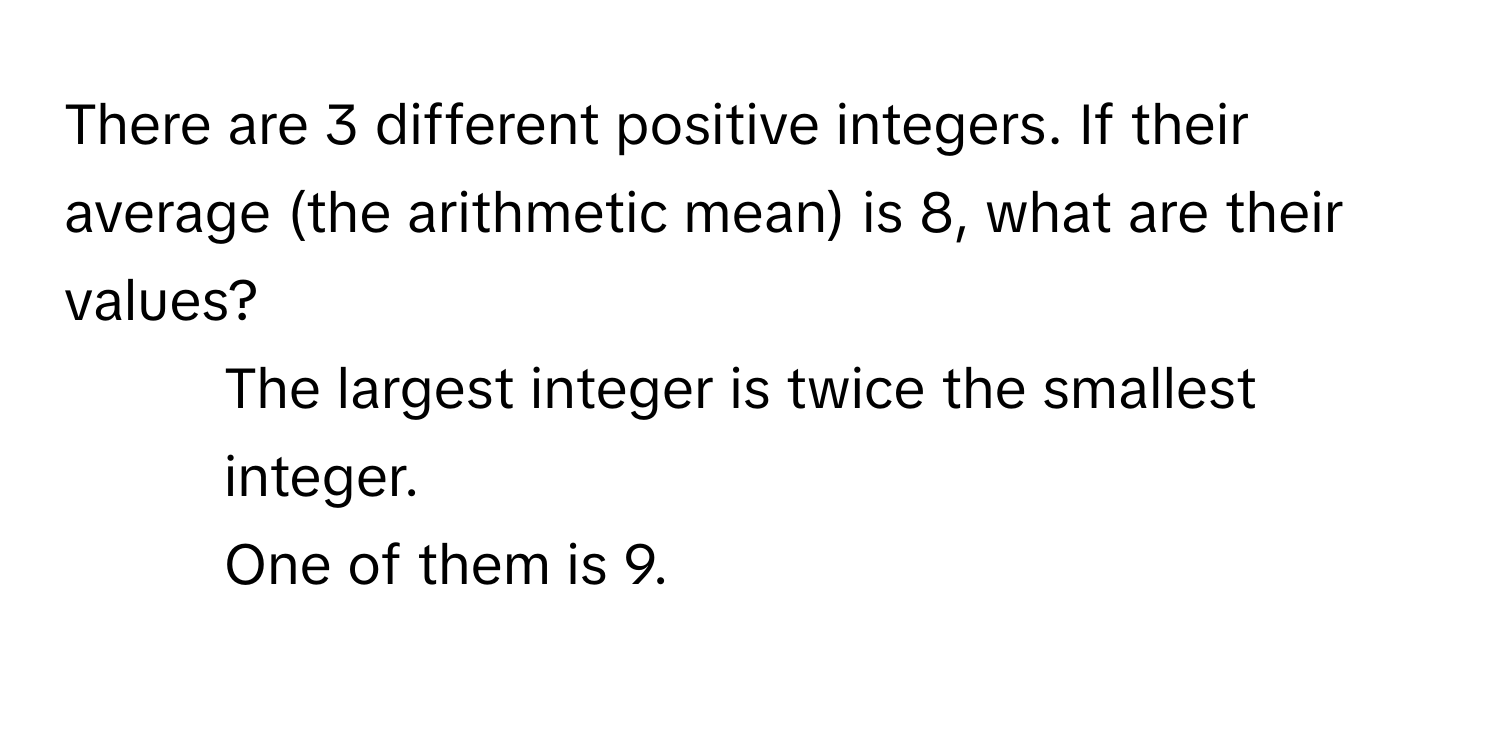 There are 3 different positive integers. If their average (the arithmetic mean) is 8, what are their values? 
1) The largest integer is twice the smallest integer.
2) One of them is 9.