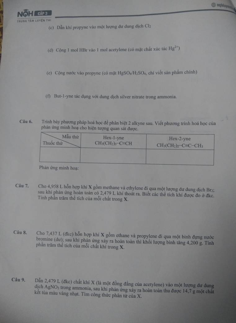 + nghluy
NOH CAp 
trung tâm luyện thị
(c) Dẫn khí propyne vào một lượng dư dung dịch Cl_2
(d) Cộng 1 mol HBr vào 1 mol acetylene (có mặt chất xúc tác Hg^(2+))
(e) Cộng nước vào propyne (có mặt HgSO_4/H_2SO_4 , chi viết sản phẩm chính)
(f) But-1-yne tác dụng với dung dịch silver nitrate trong ammonia.
Câu 6. Trình bày phương pháp hoá học đề phân biệt 2 alkyne sau. Viết phương trình hoá học của
phản ứng minh hoạ cho hiện tượng quan sát được.
Câu 7. Cho 4,958 L hỗn hợp khí X gồm methane và ethylene đi qua một lượng dư dung dịch Br₂;
sau khi phản ứng hoàn toàn có 2,479 L khi thoát ra. Biết các thể tích khi được đo ở đkc.
Tính phần trăm thể tích của mỗi chất trong X.
Câu 8. Cho 7,437 L (đkc) hỗn hợp khí X gồm ethane và propylene đi qua một bình đựng nước
bromine (dư); sau khi phản ứng xảy ra hoàn toàn thỉ khối lượng bình tăng 4,200 g. Tính
phần trăm thể tích của mỗi chất khí trong X.
Câu 9. Dẫn 2,479 L (đkc) chất khi X (là một đồng đẳng của acetylene) vào một lượng dư dung
dịch AgNO_3 trong ammonia, sau khi phản ứng xảy ra hoàn toàn thu được 14,7 g một chất
kết tủa màu vàng nhạt. Tim công thức phân tử của X.