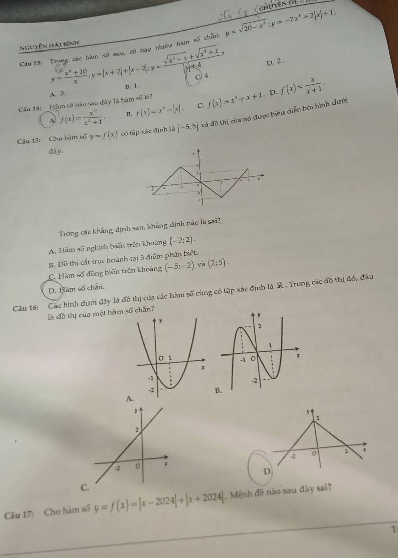 Chên Để 
Câu 13: Trọng các hàm số sau, có bao nhiêu hàm số chẵn: y=sqrt(20-x^2);y=-7x^4+2|x|+1;
nguyễn hải bình
?
D. 2.
y= (x^4+10)/x ;y=|x+2|+|x-2|;y= (sqrt(x^4-x)+sqrt(x^4+x))/|x|+4  c)4 .
B. 1 .
, D.
Al f(x)= x^3/x^2+1 . B. f(x)=x^2-|x|. C. f(x)=x^3+x+1 f(x)= x/x+1 .
Câu 14: _Hàm số nào sau đây là hàm số lé?
Câu 15: Cho hàm số y=f(x) có tập xác định là [-5;5] và đồ thị của nó được biểu diễn bởi hình dưới
đây.
.
a
Trong các khẳng định sau, khẳng định nào là sai?
A. Hàm số nghịch biến trên khoảng (-2;2).
B. Đồ thị cắt trục hoành tại 3 điểm phân biệt.
C. Hàm số đồng biến trên khoảng (-5;-2) và (2;5).
D. Hàm số chẵn.
Câu 16: Các hình dưới đây là đồ thị của các hàm số cùng có tập xác định là R . Trong các đồ thị đó, đâu
là đồ thị của một hàm số chẵn?
y
2
-2 。 2 x
D.
C
Câu 17: Cho hàm số y=f(x)=|x-2024|+|x+2024|.  Mệnh đề nào sau đây sai?
T