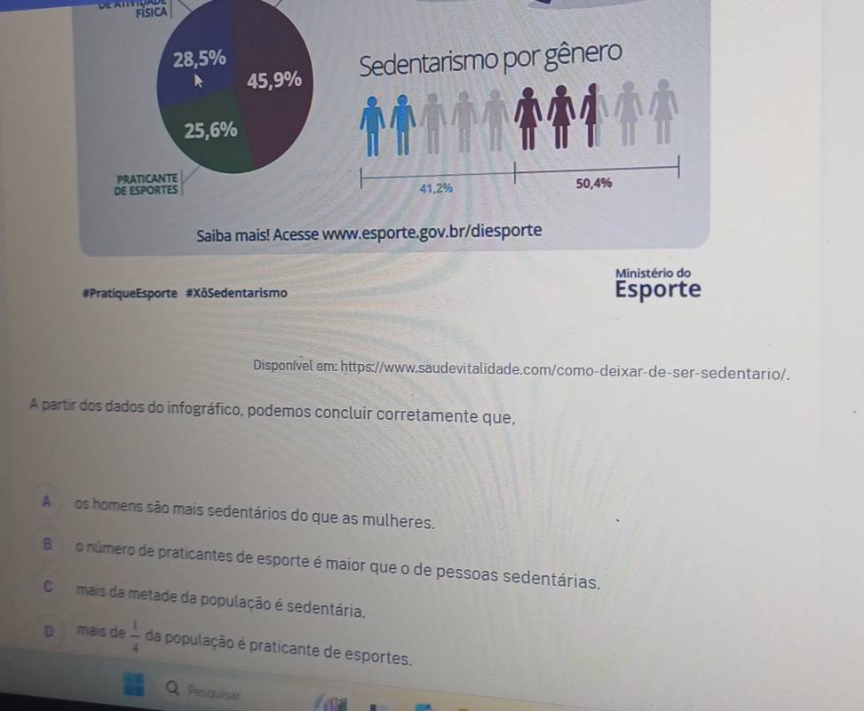 física
28,5%
k 45,9% Sedentarismo por gênero
25, 6%
PRATICANTE
DE ESPORTES 41, 2% 50, 4%
Saiba mais! Acesse www.esporte.gov.br/diesporte
Ministério do
#PratiqueEsporte #XôSedentarismo Esporte
Disponível em: https://www.saudevitalidade.com/como-deixar-de-ser-sedentario/.
A partir dos dados do infográfico, podemos concluir corretamente que,
A os homens são mais sedentários do que as mulheres.
Bo número de praticantes de esporte é maior que o de pessoas sedentárias.
Cmais da metade da população é sedentária.
D mais de  1/4  da população é praticante de esportes.
Pesquisar