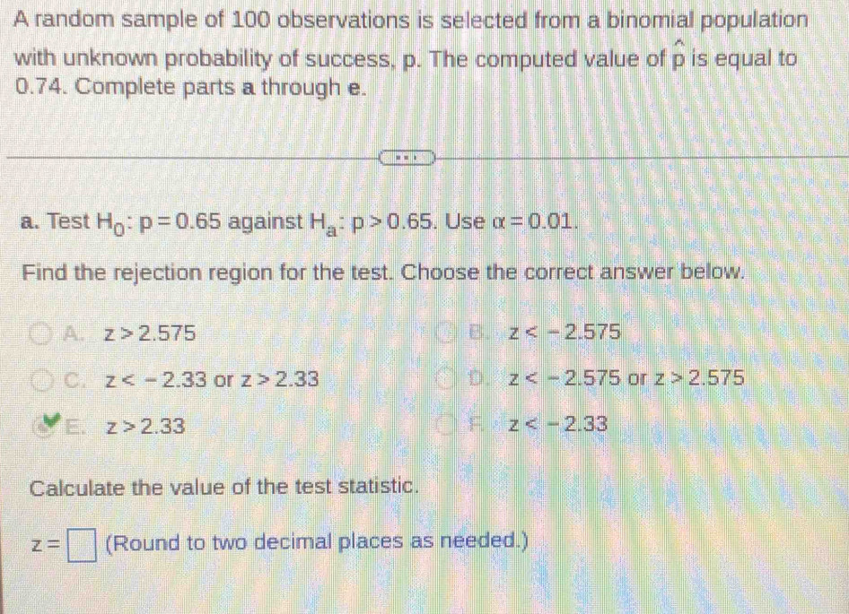 A random sample of 100 observations is selected from a binomial population
with unknown probability of success, p. The computed value of hat p is equal to
0.74. Complete parts a through e.
a. Test H_0:p=0.65 against H_a:p>0.65. Use alpha =0.01. 
Find the rejection region for the test. Choose the correct answer below.
A. z>2.575 B. z
C. z or z>2.33 D. z or z>2.575
z>2.33
F. z
Calculate the value of the test statistic.
z=□ (Round to two decimal places as needed.)