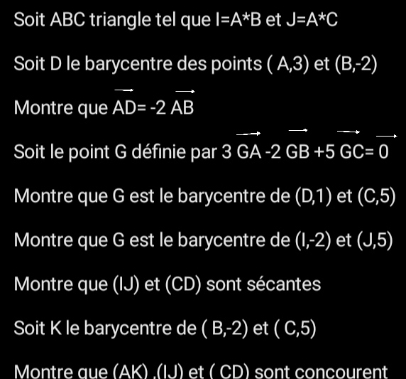 Soit ABC triangle tel que I=A*B et J=A^*C
Soit D le barycentre des points (A,3) et (B,-2)
Montre que vector AD=-2vector AB
Soit le point G définie par 3vector GA-2vector GB+5vector GC=0
Montre que G est le barycentre de (D,1) et (C,5)
Montre que G est le barycentre de (1,-2) et (J,5)
Montre que (IJ) et (CD) sont sécantes 
Soit K le barycentre de (B,-2) et (C,5)
Montre que (AK) ,(IJ) et ( CD) sont concourent