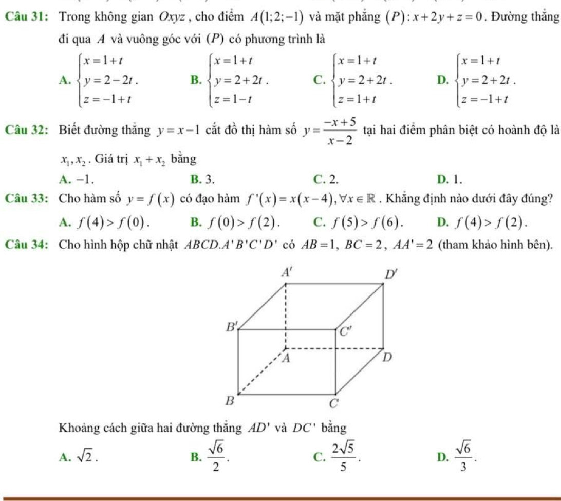 Trong không gian Oxyz , cho điểm A(1;2;-1) và mặt phẳng (P): x+2y+z=0. Đường thắng
đi qua A và vuông góc với (P) có phương trình là
A. beginarrayl x=1+t y=2-2t. z=-1+tendarray. B. beginarrayl x=1+t y=2+2t. z=1-tendarray. C. beginarrayl x=1+t y=2+2t. z=1+tendarray. D. beginarrayl x=1+t y=2+2t. z=-1+tendarray.
Câu 32: Biết đường thắng y=x-1 cắt đồ thị hàm số y= (-x+5)/x-2  tại hai điểm phân biệt có hoành độ là
x_1,x_2. Giá trị x_1+x_2 bằng
A. −1. B. 3. C. 2. D. 1.
Câu 33: Cho hàm số y=f(x) có đạo hàm f'(x)=x(x-4),forall x∈ R. Khẳng định nào dưới đây đúng?
A. f(4)>f(0). B. f(0)>f(2). C. f(5)>f(6). D. f(4)>f(2).
Câu 34: Cho hình hộp chữ nhật ABCD. A'B'C'D' có AB=1,BC=2,AA'=2 (tham khảo hình bên).
Khoảng cách giữa hai đường thắng AD' và DC' bằng
A. sqrt(2). B.  sqrt(6)/2 . C.  2sqrt(5)/5 . D.  sqrt(6)/3 .