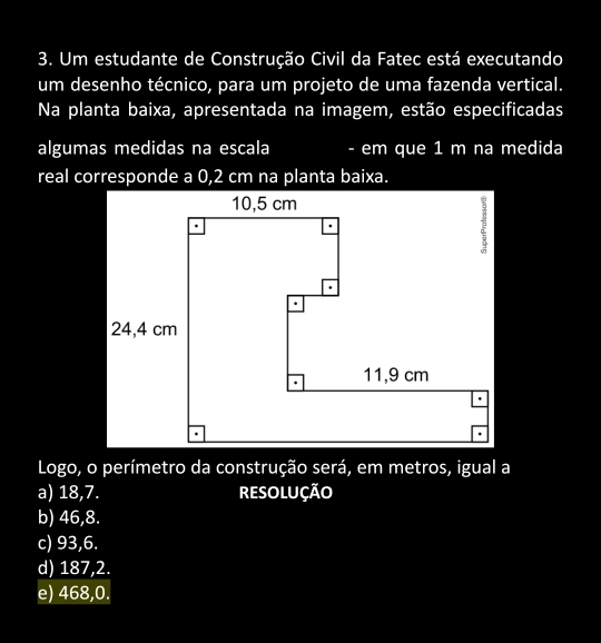 Um estudante de Construção Civil da Fatec está executando
um desenho técnico, para um projeto de uma fazenda vertical.
Na planta baixa, apresentada na imagem, estão especificadas
algumas medidas na escala - em que 1 m na medida
Logo, o perímetro da construção será, em metros, igual a
a) 18,7. ResolUção
b) 46,8.
c) 93, 6.
d) 187,2.
e) 468,0.