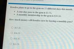 probems
Kendra plans to go to the gym on 15 different days this month.
A one-day pass to the gym is $3.75.
A monthly membership to the gym is $39.00.
How much money will Kendra save by buying a monthly pass?
$17.25
816.75
$16.25
$15.75