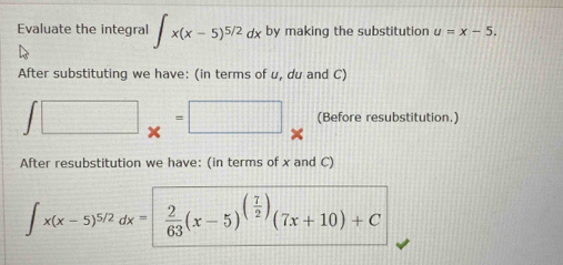 Evaluate the integral ∈t x(x-5)^5/2dx by making the substitution u=x-5. 
After substituting we have: (in terms of u, du and C)
∈t □ _x=□ (Before resubstitution.) 
After resubstitution we have: (in terms of x and C)
∈t x(x-5)^5/2dx=| 2/63 (x-5)^( 7/2 )(7x+10)+C