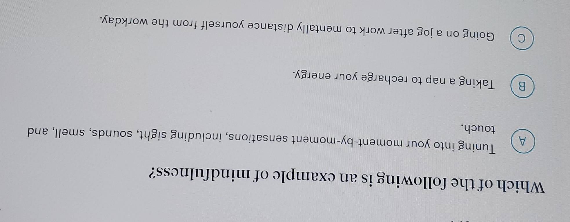 Which of the following is an example of mindfulness?
A
Tuning into your moment-by-moment sensations, including sight, sounds, smell, and
touch.
B ) Taking a nap to recharge your energy.
C Going on a jog after work to mentally distance yourself from the workday.