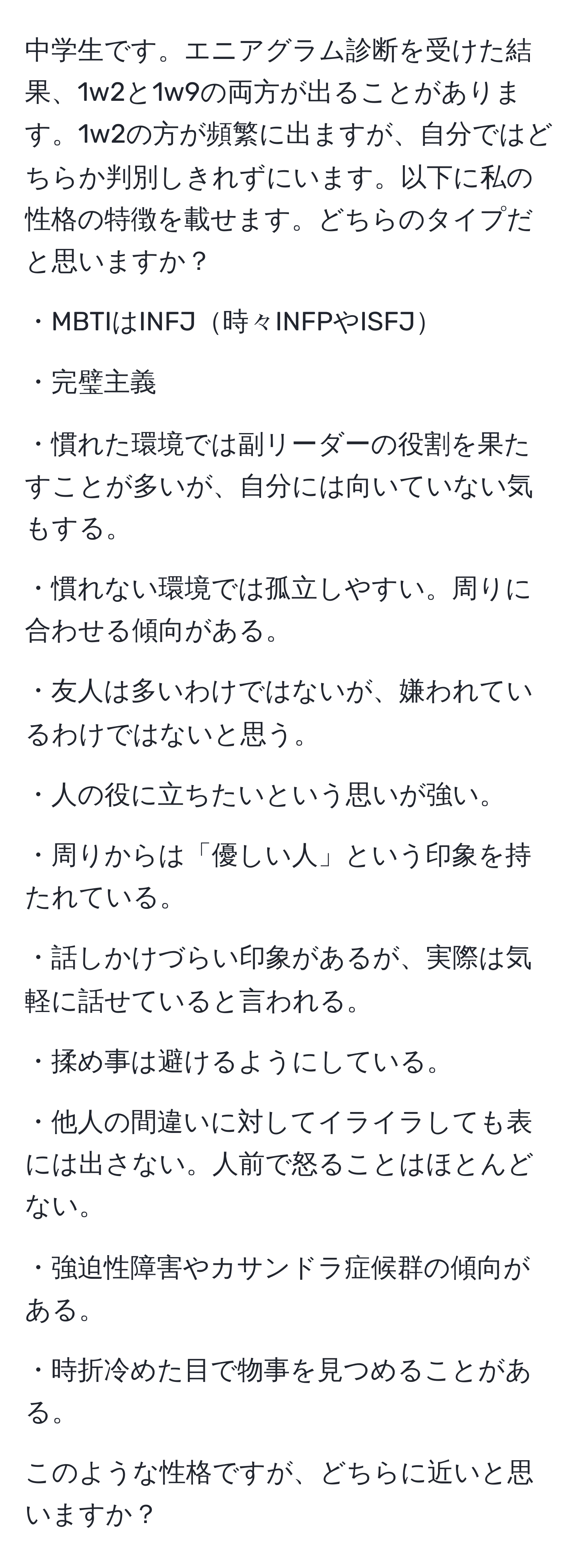 中学生です。エニアグラム診断を受けた結果、1w2と1w9の両方が出ることがあります。1w2の方が頻繁に出ますが、自分ではどちらか判別しきれずにいます。以下に私の性格の特徴を載せます。どちらのタイプだと思いますか？

・MBTIはINFJ時々INFPやISFJ

・完璧主義

・慣れた環境では副リーダーの役割を果たすことが多いが、自分には向いていない気もする。

・慣れない環境では孤立しやすい。周りに合わせる傾向がある。

・友人は多いわけではないが、嫌われているわけではないと思う。

・人の役に立ちたいという思いが強い。

・周りからは「優しい人」という印象を持たれている。

・話しかけづらい印象があるが、実際は気軽に話せていると言われる。

・揉め事は避けるようにしている。

・他人の間違いに対してイライラしても表には出さない。人前で怒ることはほとんどない。

・強迫性障害やカサンドラ症候群の傾向がある。

・時折冷めた目で物事を見つめることがある。

このような性格ですが、どちらに近いと思いますか？