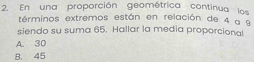 En una proporción geométrica continua los
términos extremos están en relación de 4 a 9
siendo su suma 65. Hallar la media proporcional
A. 30
B. 45