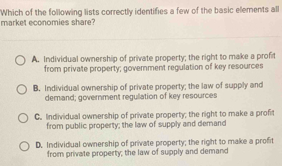 Which of the following lists correctly identifies a few of the basic elements all
market economies share?
A. Individual ownership of private property; the right to make a profit
from private property; government regulation of key resources
B. Individual ownership of private property; the law of supply and
demand; government regulation of key resources
C. Individual ownership of private property; the right to make a profit
from public property; the law of supply and demand
D. Individual ownership of private property; the right to make a profit
from private property; the law of supply and demand