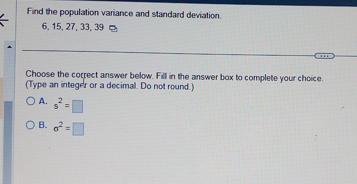 Find the population variance and standard deviation.
6, 15, 27, 33, 39
Choose the correct answer below. Fill in the answer box to complete your choice.
(Type an integer or a decimal. Do not round.)
A. s^2=□
B. sigma^2=□