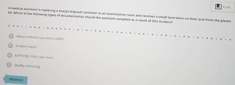 FLAG
A medical assistant is replacing a sharps disposal container in an examination room and receives a small laceration on their arm from the plastic
lid. Which of the following types of documentation should the assistant complete as a result of this incident?
Advance Beneficiary Notice (ABN)
Incident report
837P/CMS - 1500 c/aim form
Quality contral log
PREVIOUS