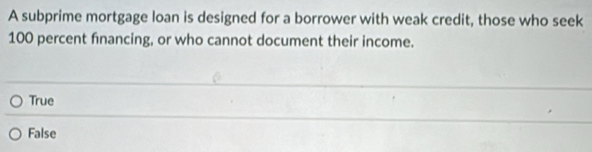 A subprime mortgage loan is designed for a borrower with weak credit, those who seek
100 percent financing, or who cannot document their income.
True
False