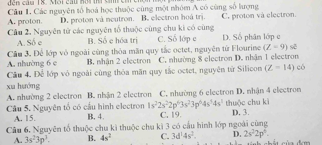 đến cầu 18. Môi cầu hôi th sinh ch ch
Câu 1. Các nguyên tố hoá học thuộc cùng một nhóm A có cùng số lượng
A. proton. D. proton và neutron. B. electron hoá trị. C. proton và electron.
Câu 2. Nguyên tử các nguyên tố thuộc cùng chu kì có cùng
A. Số e B. Số e hóa trị C. Số lớp e D. Số phân lớp e
Câu 3. Để lớp vỏ ngoài cùng thỏa mãn quy tắc octet, nguyên tử Flourine (Z=9) sẽ
A. nhường 6 e B. nhận 2 electron C. nhường 8 electron D. nhận 1 electron
Câu 4. Để lớp vỏ ngoài cùng thỏa mãn quy tắc octet, nguyên tử Silicon (Z=14)co
xu hướng
A. nhường 2 electron B. nhận 2 electron C. nhường 6 electron D. nhận 4 electron
Câu 5. Nguyên tố có cấu hình electron 1s^22s^22p^63s^23p^64s^54s^1 thuộc chu kì
A. 15. B. 4. C. 19. D. 3.
Câu 6. Nguyên tố thuộc chu kì thuộc chu kì 3 có cấu hình lớp ngoài cùng
A. 3s^23p^3. B. 4s^2 C. 3d^14s^2. D. 2s^22p^6. 
nh chất của đơn