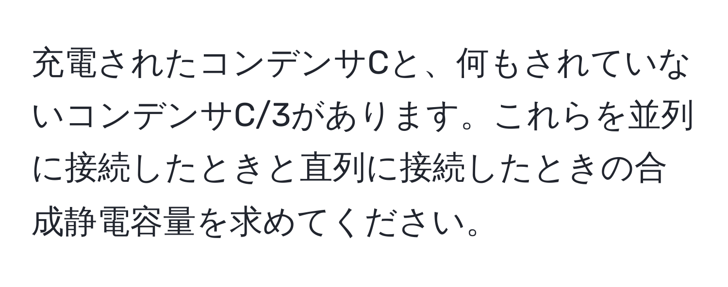 充電されたコンデンサCと、何もされていないコンデンサC/3があります。これらを並列に接続したときと直列に接続したときの合成静電容量を求めてください。