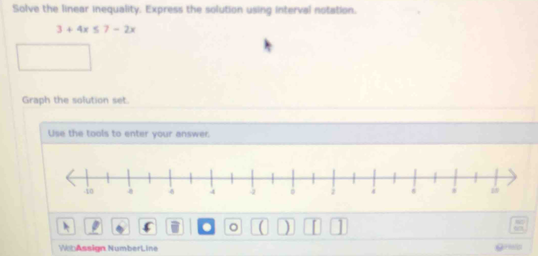 Solve the linear inequality. Express the solution using interval notation.
3+4x≤ 7-2x
Graph the solution set. 
Use the tools to enter your answer. 
. 。 ( ) I 1 
WebAssign NumberLine