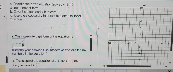 Rewrite the given equation 2x+9y-18=0
slope-intercept form. 
b. Give the slope and y-intercept. 
c. Use the slope and y-intercept to graph the linear 
function. 
a. The slope-intercept form of the equation is
m=- 2/9 
(Simplify your answer. Use integers or fractions for any 
numbers in the equation. 
b. The slope of the equation of the line is □ and
the y-intercept is □.