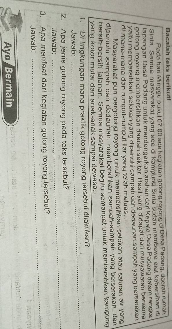 Bacalah teks berikut! 
Pada hari Minggu pukul 07.00 ada kegiatan gotong royong di Desa Padang, daerah rumah 
Sinta. Semua masyarakat yang ada di kampung Sinta sudah membawa alat kebersihan di 
lapangan Desa Padang untuk mendengarkan arahan dari Kepala Desa Padang dalam rangka 
gotong royong membersihkan daerah sekitar. Hasil yang didapat dari musyawarah bersama 
yaitu membersihkan selokan yang dipenuhi sampah dah dedaunan,sampah yang berserakan 
di mana-mana dan rumput-rumput liar yang telah meluas. 
Masyarakat pun bergotong royong untuk membersihkan selokan atau saluran air yang 
dipenuhi sampah dan dedaunan, membersihkan sampah-sampah yang berserakan, dan 
bersih-bersih jalanan. Semua masyarakat begitu semangat untuk membersihkan kampung 
yang kotor mulai dari anak-anak sampai dewasa. 
_ 
1. Di lingkungan mana praktik gotong royong tersebut dilakukan? 
Jawab: 
_ 
2. Apa jenis gotong royong pada teks tersebut? 
Jawab: 
_ 
3. Apa manfaat dari kegiatan gotong royong tersebut? 
Jawab: 
_ 
Ayo Bermain