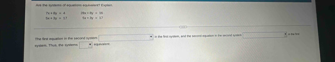 Are the systems of equations equivalent? Explain.
7x+8y=4 28x+8y=16
5x+3y=17 5x+3y=17
The first equation in the second system □ in the first system, and the second equation in the second system _ ^ in the first 
system. Thus, the systems □ equivalent