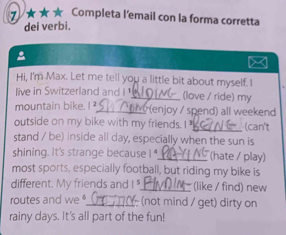 7 ★★★ Completa l'email con la forma corretta 
dei verbi. 
a 
Hi, I'm Max. Let me tell you a little bit about myself. I 
live in Switzerland and I ¹_ (love / ride) my 
mountain bike. I²_ (enjoy / spend) all weekend 
outside on my bike with my friends.I_ (can't 
stand / be) inside all day, especially when the sun is 
shining. It's strange because 1^4 _ (hate / play) 
most sports, especially football, but riding my bike is 
different. My friends and | _(like / find) new 
routes and we _(not mind / get) dirty on 
rainy days. It's all part of the fun!