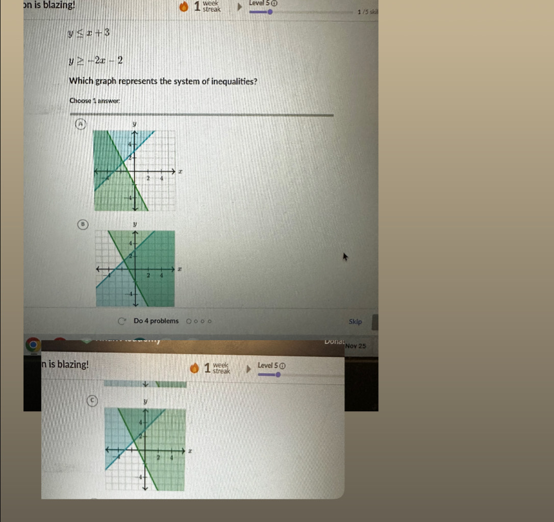 on is blazing! 1 week streal Level 50
1 /5 skil
y≤ x+3
y≥ -2x-2
Which graph represents the system of inequalities?
Choose 1 answer:
B
Do 4 problems Skip
Dona Nov 25
n is blazing! week Level 5 ①
streak