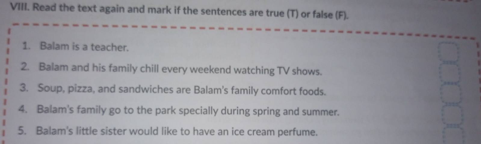 Read the text again and mark if the sentences are true (T) or false (F). 
1. Balam is a teacher. 
2. Balam and his family chill every weekend watching TV shows. 
3. Soup, pizza, and sandwiches are Balam's family comfort foods. 
4. Balam's family go to the park specially during spring and summer. 
5. Balam's little sister would like to have an ice cream perfume.