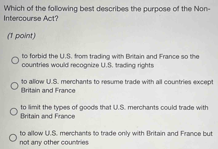 Which of the following best describes the purpose of the Non-
Intercourse Act?
(1 point)
to forbid the U.S. from trading with Britain and France so the
countries would recognize U.S. trading rights
to allow U.S. merchants to resume trade with all countries except
Britain and France
to limit the types of goods that U.S. merchants could trade with
Britain and France
to allow U.S. merchants to trade only with Britain and France but
not any other countries