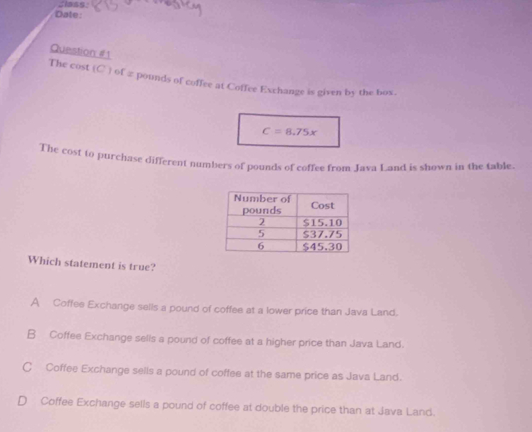 Slass:
Date:
Question #1
The cost  C  of z pounds of coffee at Coffee Exchange is given by the box.
C=8.75x
The cost to purchase different numbers of pounds of coffee from Java Land is shown in the table.
Which statement is true?
A Coffee Exchange sells a pound of coffee at a lower price than Java Land.
B Coffee Exchange sells a pound of coffee at a higher price than Java Land.
C Coffee Exchange sells a pound of coffee at the same price as Java Land.
D Coffee Exchange sells a pound of coffee at double the price than at Java Land.