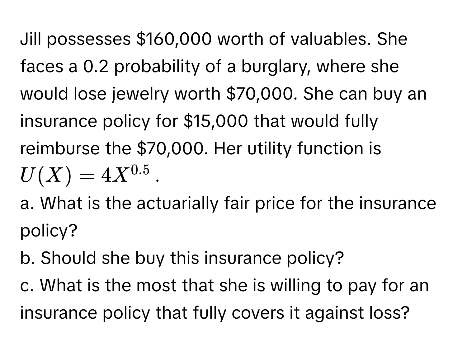 Jill possesses $160,000 worth of valuables. She faces a 0.2 probability of a burglary, where she would lose jewelry worth $70,000. She can buy an insurance policy for $15,000 that would fully reimburse the $70,000. Her utility function is  $U(X) = 4X^(0.5)$. 
a. What is the actuarially fair price for the insurance policy?
b. Should she buy this insurance policy?
c. What is the most that she is willing to pay for an insurance policy that fully covers it against loss?