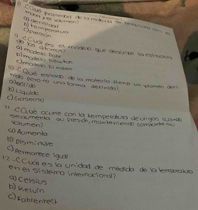 masayel voumen?
8. CQuE proplectad delamaleria so te vaciens con y
( densidad
b) temperatura
()presion
de bs atomos?
a dCual es el modeb gue dexcribe (aestrociong
a) model Bohr
b) modelo Newton
C)modelo tinsten
10 C Oue eglac de la materla tiene un vlumen derk.
mido peroro una forma definida?
alool:do
b) Liquido
() Gaseos0
71 Cave ocurce con la temperatora deongas ccande
seacmenta su presion, manteniend constarte su
volomen?
() Aumenta
b) Disminuye
() permanece iqual
12. CCuEles la unidod de medida de la temperaturo
eneisistema internacional?
()Celsius
b) Kelvin
C) Fahrenhesh