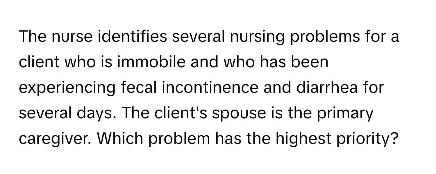 The nurse identifies several nursing problems for a client who is immobile and who has been experiencing fecal incontinence and diarrhea for several days. The client's spouse is the primary caregiver. Which problem has the highest priority?