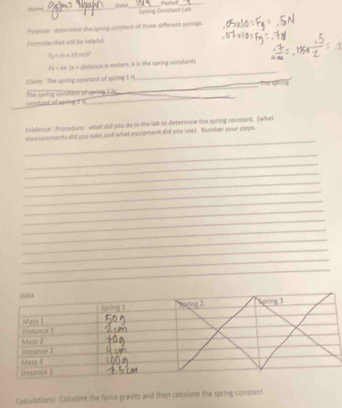 Noms_ Date _Period_ 
Spring Constant Lab 
Purposel detormine the spring constant of three different springs. 
Formulas shat will be helpful:
f_y=m* 10m/s^2
F_2=kx(x= distance is maters, k is the spring constant) 
Claim: The spring constant of spring 1 is 
_ 
_The spring 
_ 
The spring constant of spring ? is 
constant of spring 28
Evidence: Procedure: what did you do in the lab to determine the spring constant. (what 
_ 
measurements did you take and what equipment did you use). Number your steps. 
_ 
_ 
_ 
_ 
_ 
_ 
_ 
_ 
_ 
_ 
_ 
_ 
_ 
Calculations: Calculate the force gravity and then calculate the spring constant.