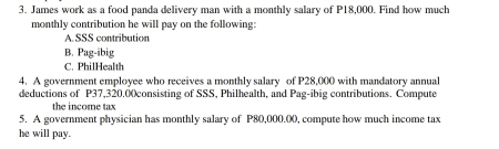 James work as a food panda delivery man with a monthly salary of P18,000. Find how much 
monthly contribution he will pay on the following: 
A.SSS contribution 
B. Pag-ibig 
C. PhilHealth 
4. A government employee who receives a monthly salary of P28,000 with mandatory annual 
deductions of P37,320.00consisting of SSS, Philhealth, and Pag-ibig contributions. Compute 
the income tax 
5. A government physician has monthly salary of P80,000.((), compute how much income tax 
he will pay.